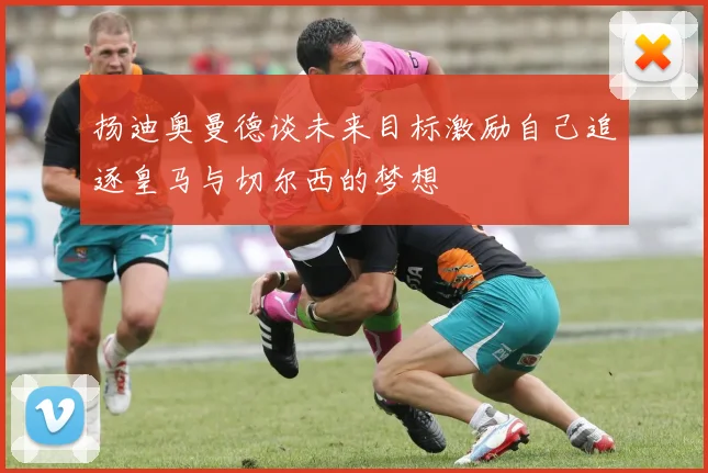 扬迪奥曼德谈未来目标激励自己追逐皇马与切尔西的梦想