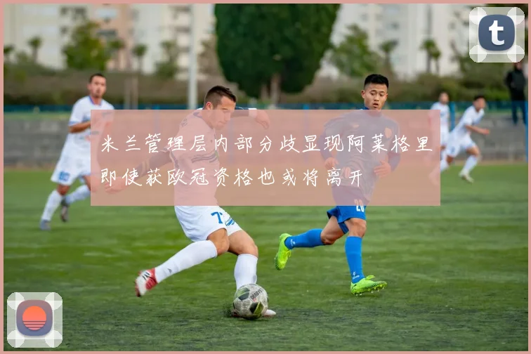 米兰管理层内部分歧显现阿莱格里即使获欧冠资格也或将离开