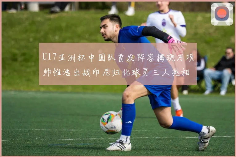 U17亚洲杯中国队首发阵容揭晓万项帅惟浩出战印尼归化球员三人亮相