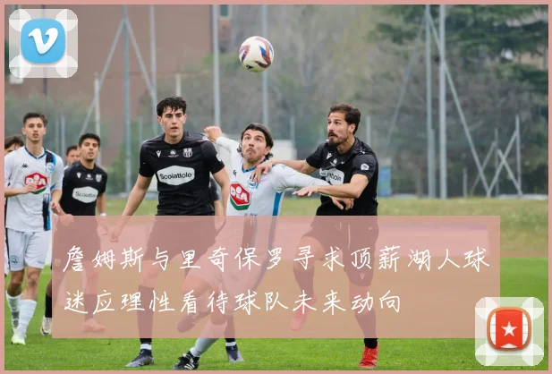 詹姆斯与里奇保罗寻求顶薪湖人球迷应理性看待球队未来动向