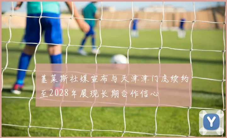 基莱斯社媒宣布与天津津门虎续约至2028年展现长期合作信心