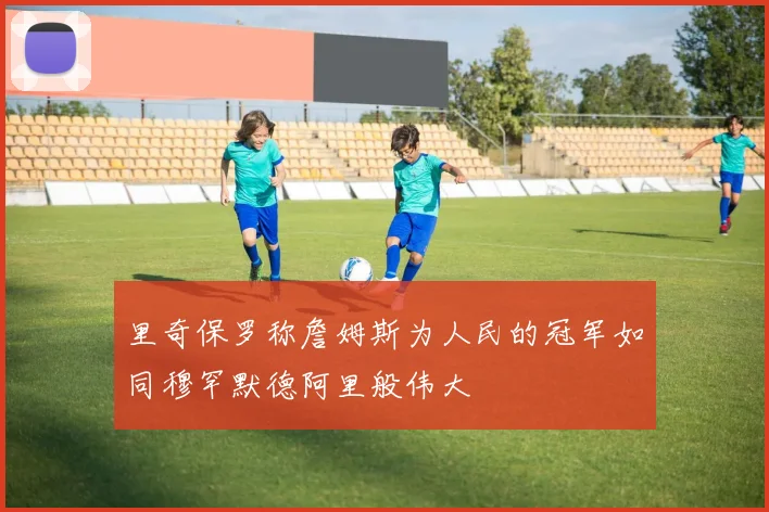 里奇保罗称詹姆斯为人民的冠军如同穆罕默德阿里般伟大