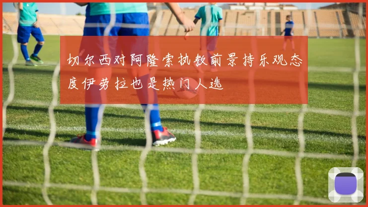 切尔西对阿隆索执教前景持乐观态度伊劳拉也是热门人选