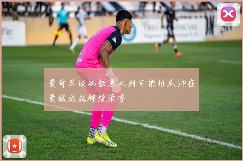 曼奇尼谈执教意大利可能性瓜帅在曼城成就辉煌荣誉