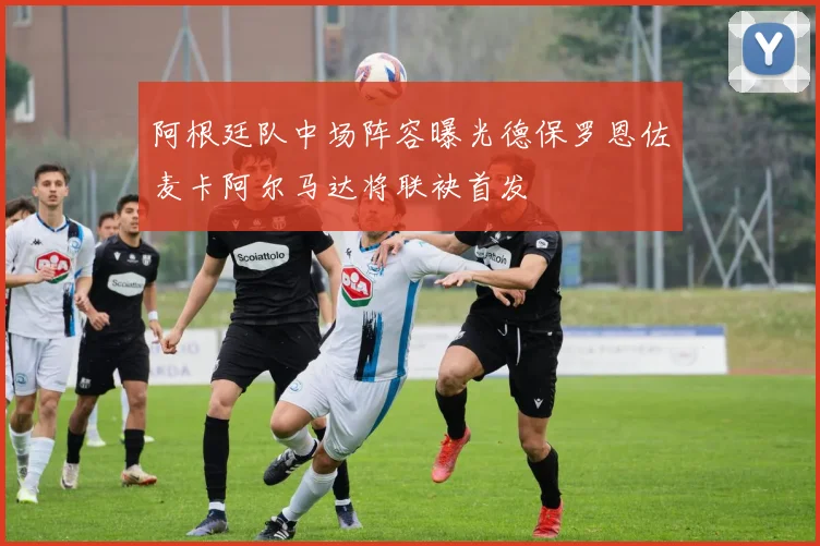 阿根廷队中场阵容曝光德保罗恩佐麦卡阿尔马达将联袂首发