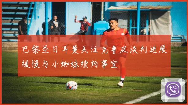 巴黎圣日耳曼关注克鲁皮谈判进展缓慢与小蜘蛛续约事宜