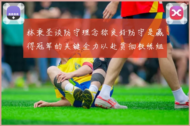 林秉圣谈防守理念称良好防守是赢得冠军的关键全力以赴贯彻教练组战术