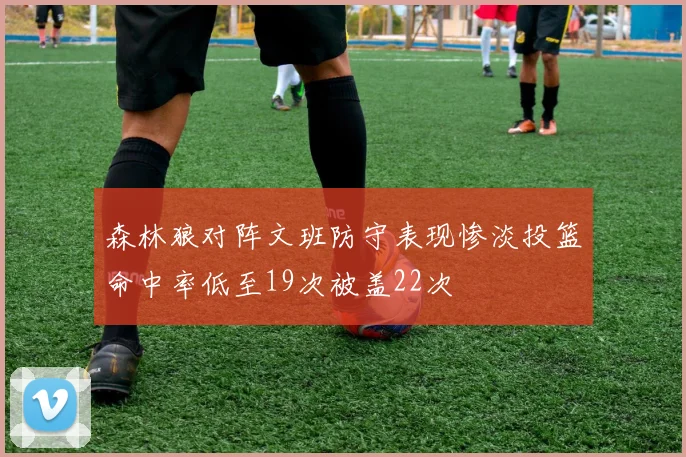森林狼对阵文班防守表现惨淡投篮命中率低至19次被盖22次