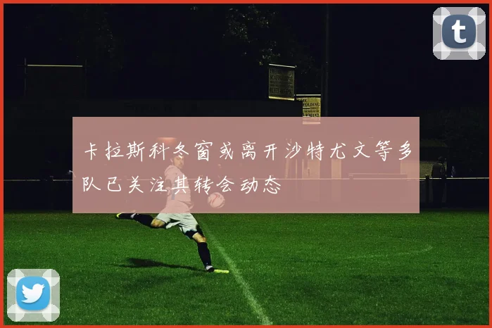 卡拉斯科冬窗或离开沙特尤文等多队已关注其转会动态