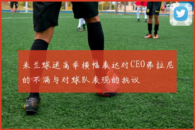 米兰球迷高举横幅表达对CEO弗拉尼的不满与对球队表现的抗议