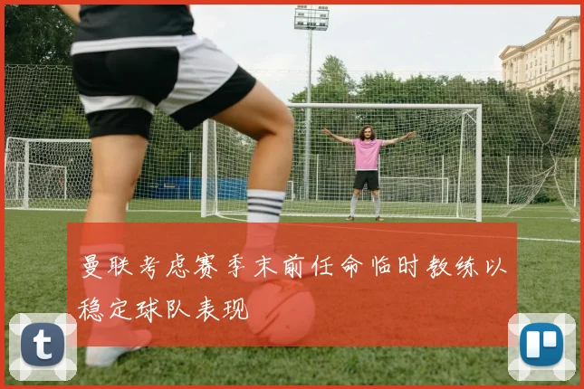 曼联考虑赛季末前任命临时教练以稳定球队表现