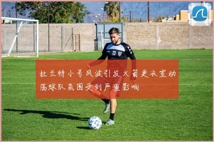 杜兰特小号风波引发火箭更衣室动荡球队氛围受到严重影响