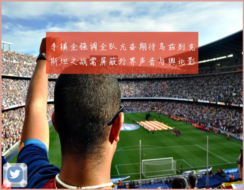 李镇全强调全队亢奋期待乌兹别克斯坦之战需屏蔽外界声音与舆论影响