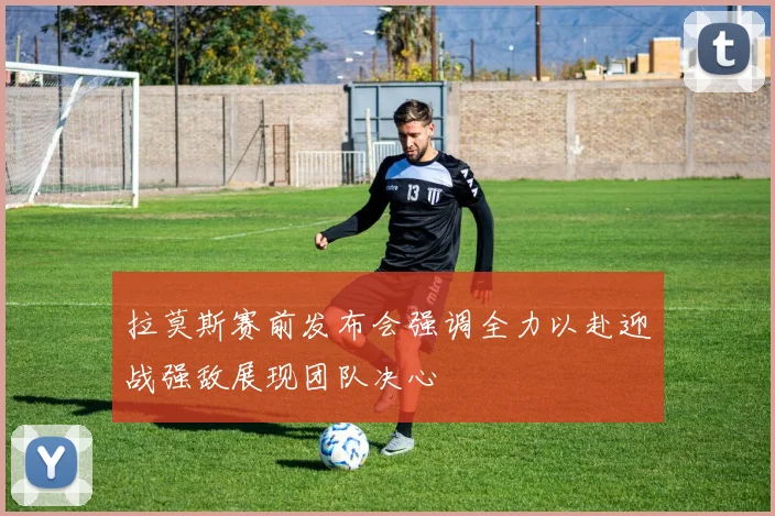 拉莫斯赛前发布会强调全力以赴迎战强敌展现团队决心