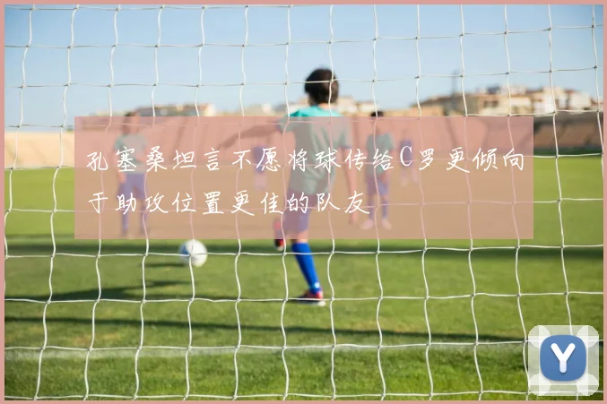 孔塞桑坦言不愿将球传给C罗更倾向于助攻位置更佳的队友