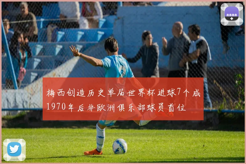 梅西创造历史单届世界杯进球7个成1970年后非欧洲俱乐部球员首位
