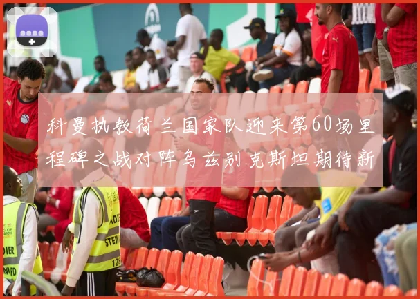 科曼执教荷兰国家队迎来第60场里程碑之战对阵乌兹别克斯坦期待新突破
