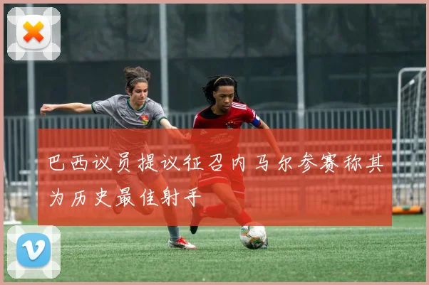 巴西议员提议征召内马尔参赛称其为历史最佳射手
