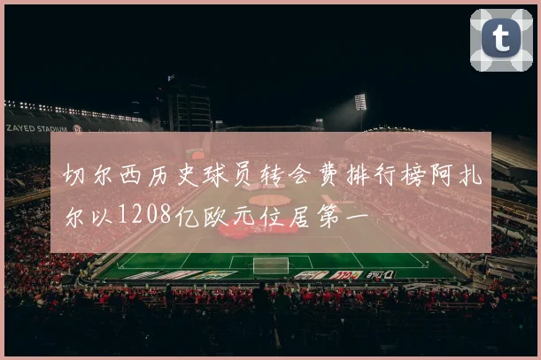 切尔西历史球员转会费排行榜阿扎尔以1208亿欧元位居第一