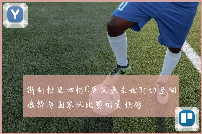 斯科拉里回忆C罗父亲去世时的坚韧选择与国家队比赛的责任感