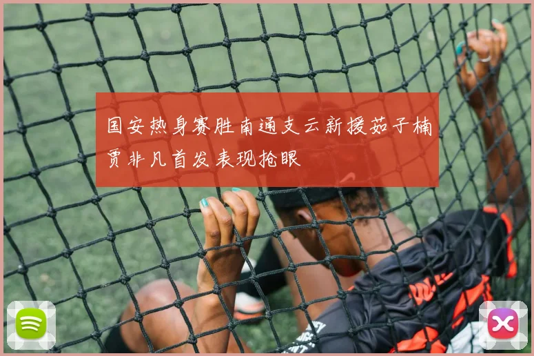 国安热身赛胜南通支云新援茹子楠贾非凡首发表现抢眼