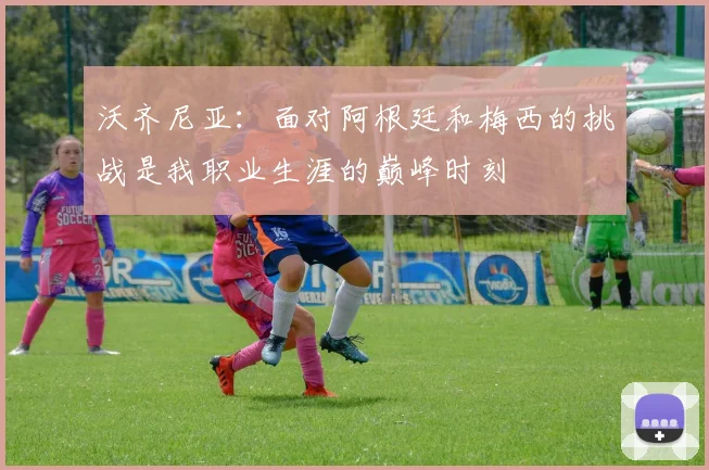 沃齐尼亚：面对阿根廷和梅西的挑战是我职业生涯的巅峰时刻