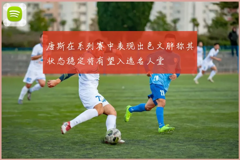 唐斯在系列赛中表现出色文胖称其状态稳定将有望入选名人堂