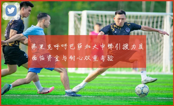 弗里克呼吁巴萨加大中锋引援力度面临资金与耐心双重考验