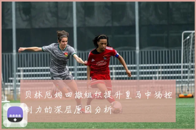贝林厄姆回撤组织提升皇马中场控制力的深层原因分析