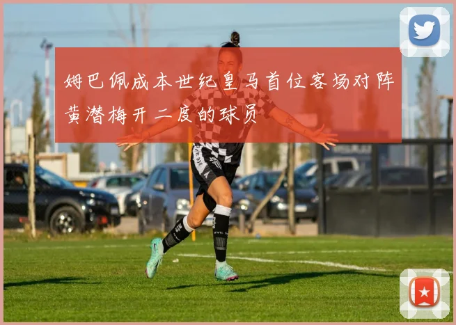 姆巴佩成本世纪皇马首位客场对阵黄潜梅开二度的球员