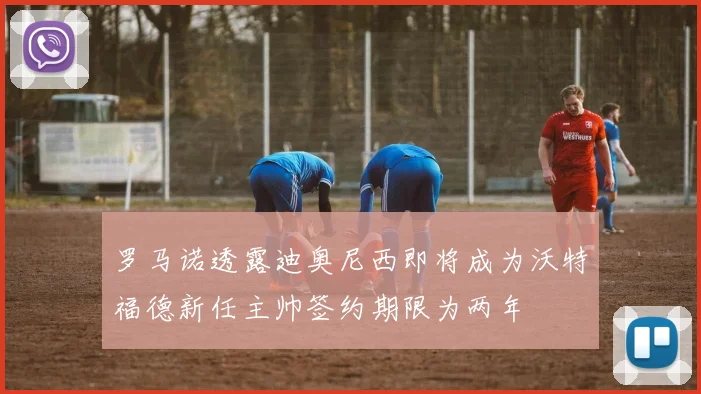 罗马诺透露迪奥尼西即将成为沃特福德新任主帅签约期限为两年