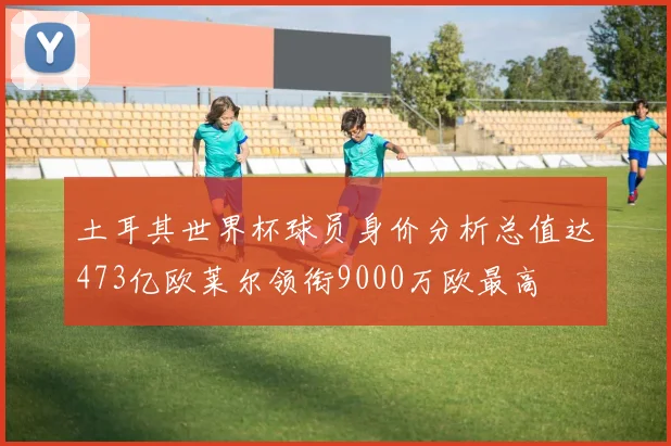土耳其世界杯球员身价分析总值达473亿欧莱尔领衔9000万欧最高